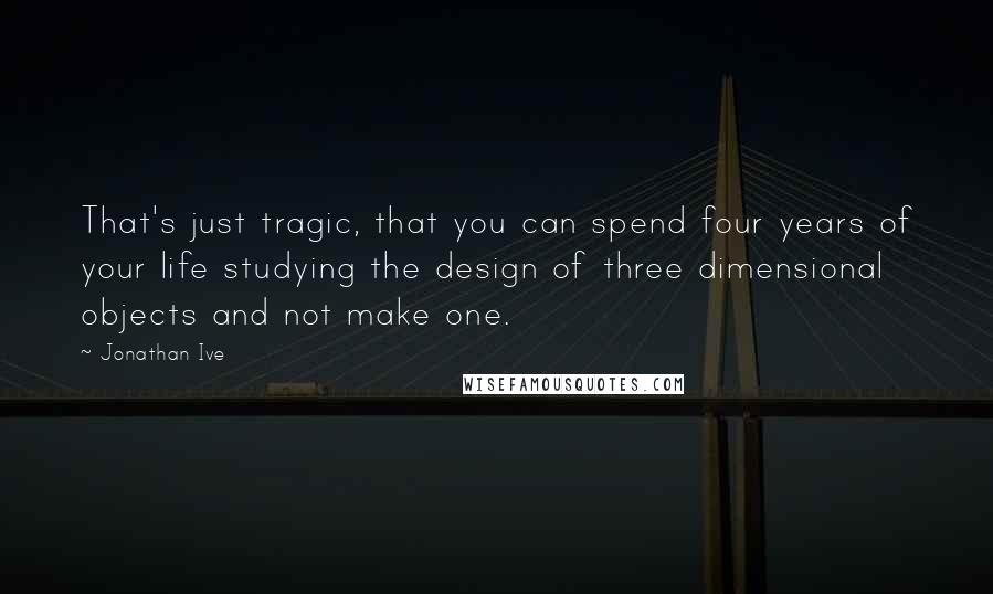 Jonathan Ive Quotes: That's just tragic, that you can spend four years of your life studying the design of three dimensional objects and not make one.