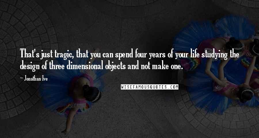 Jonathan Ive Quotes: That's just tragic, that you can spend four years of your life studying the design of three dimensional objects and not make one.