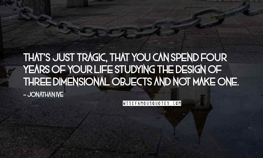 Jonathan Ive Quotes: That's just tragic, that you can spend four years of your life studying the design of three dimensional objects and not make one.