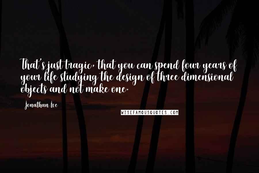 Jonathan Ive Quotes: That's just tragic, that you can spend four years of your life studying the design of three dimensional objects and not make one.