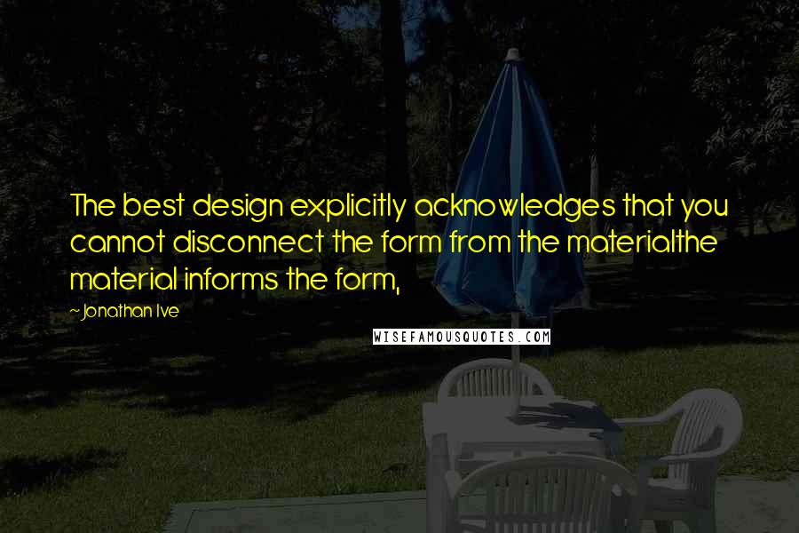 Jonathan Ive Quotes: The best design explicitly acknowledges that you cannot disconnect the form from the materialthe material informs the form,