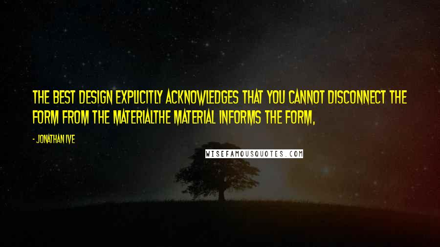 Jonathan Ive Quotes: The best design explicitly acknowledges that you cannot disconnect the form from the materialthe material informs the form,