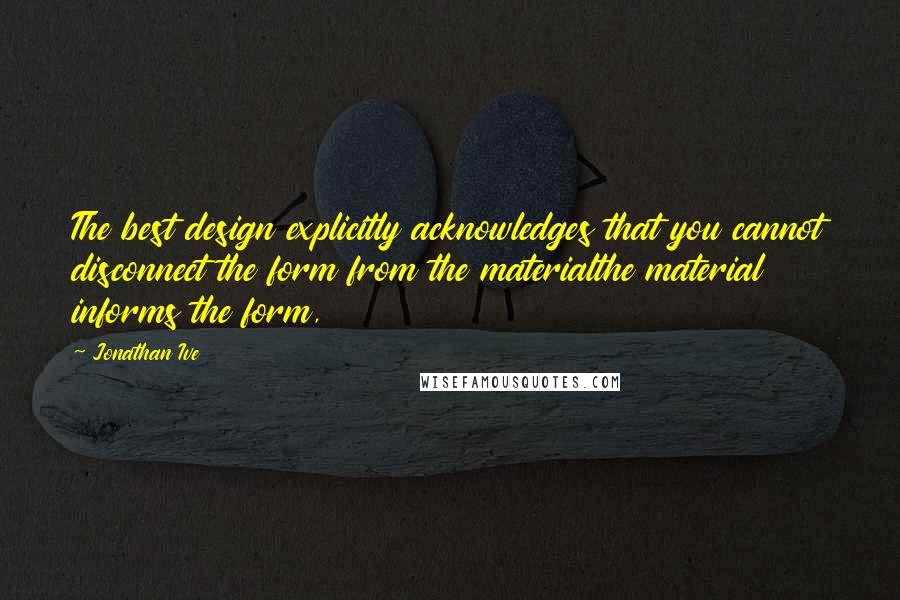 Jonathan Ive Quotes: The best design explicitly acknowledges that you cannot disconnect the form from the materialthe material informs the form,