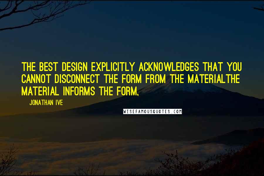 Jonathan Ive Quotes: The best design explicitly acknowledges that you cannot disconnect the form from the materialthe material informs the form,