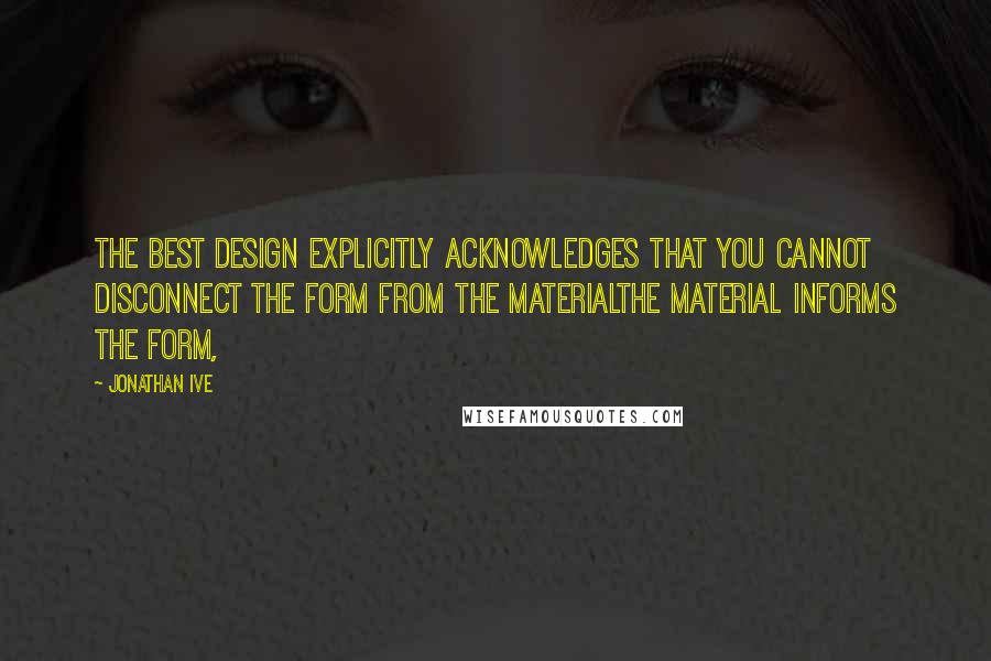 Jonathan Ive Quotes: The best design explicitly acknowledges that you cannot disconnect the form from the materialthe material informs the form,