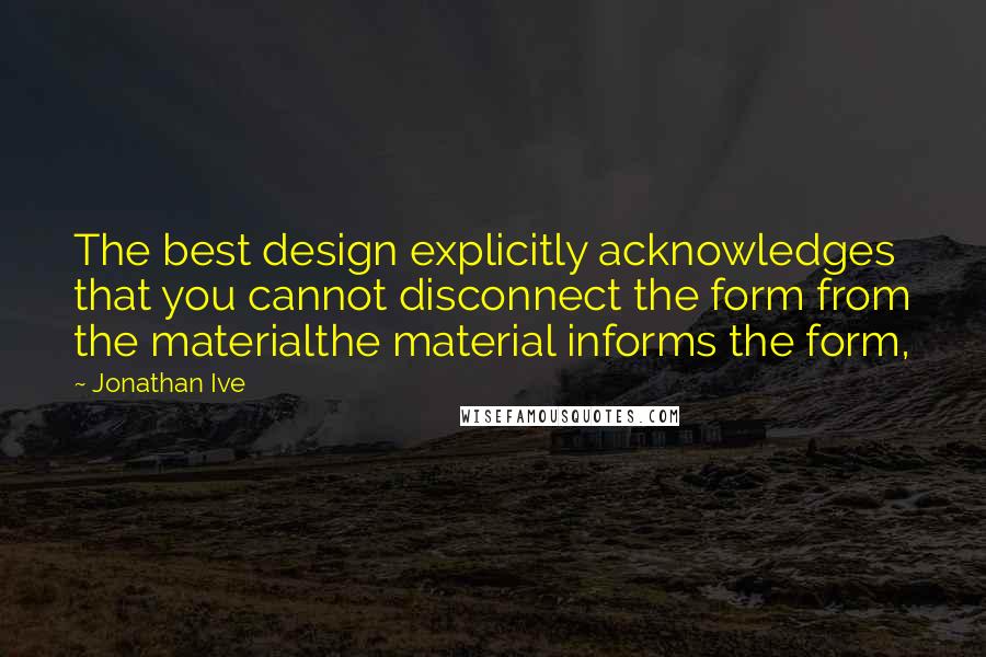 Jonathan Ive Quotes: The best design explicitly acknowledges that you cannot disconnect the form from the materialthe material informs the form,