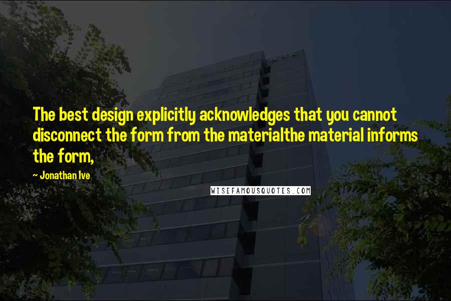 Jonathan Ive Quotes: The best design explicitly acknowledges that you cannot disconnect the form from the materialthe material informs the form,