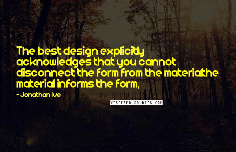 Jonathan Ive Quotes: The best design explicitly acknowledges that you cannot disconnect the form from the materialthe material informs the form,