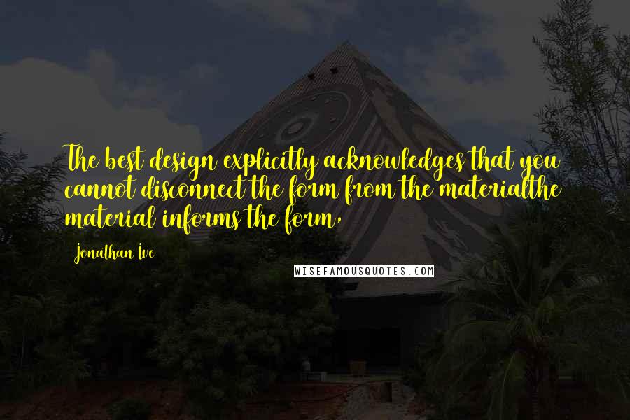 Jonathan Ive Quotes: The best design explicitly acknowledges that you cannot disconnect the form from the materialthe material informs the form,