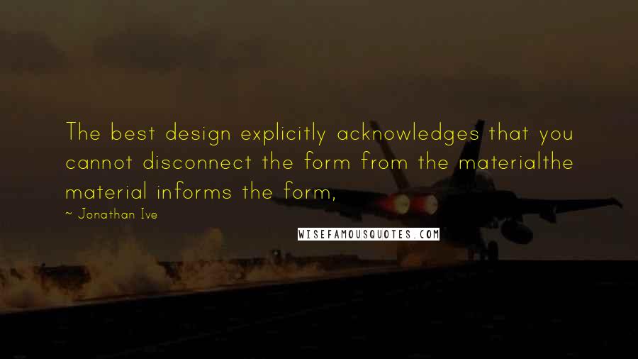 Jonathan Ive Quotes: The best design explicitly acknowledges that you cannot disconnect the form from the materialthe material informs the form,