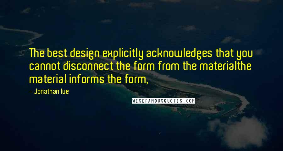 Jonathan Ive Quotes: The best design explicitly acknowledges that you cannot disconnect the form from the materialthe material informs the form,