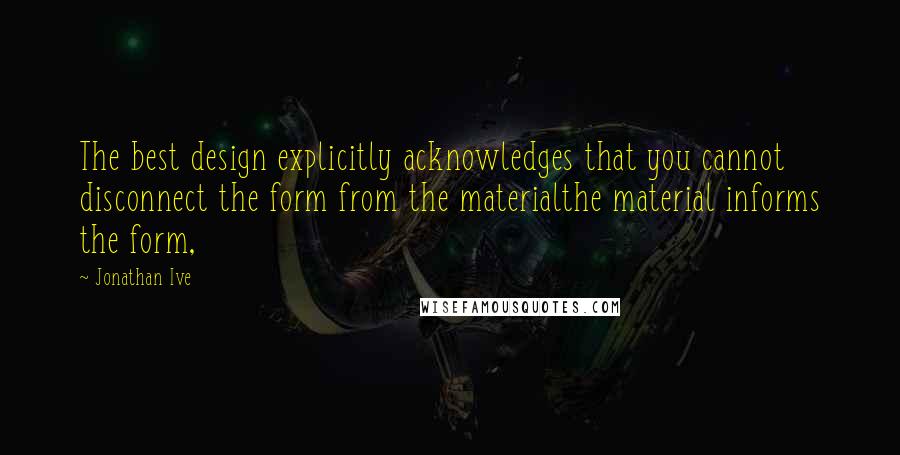 Jonathan Ive Quotes: The best design explicitly acknowledges that you cannot disconnect the form from the materialthe material informs the form,