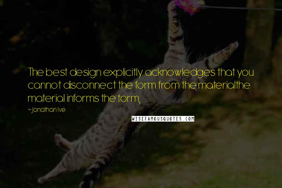 Jonathan Ive Quotes: The best design explicitly acknowledges that you cannot disconnect the form from the materialthe material informs the form,