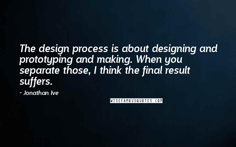 Jonathan Ive Quotes: The design process is about designing and prototyping and making. When you separate those, I think the final result suffers.