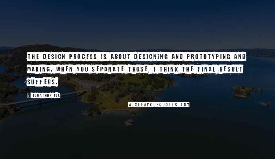 Jonathan Ive Quotes: The design process is about designing and prototyping and making. When you separate those, I think the final result suffers.