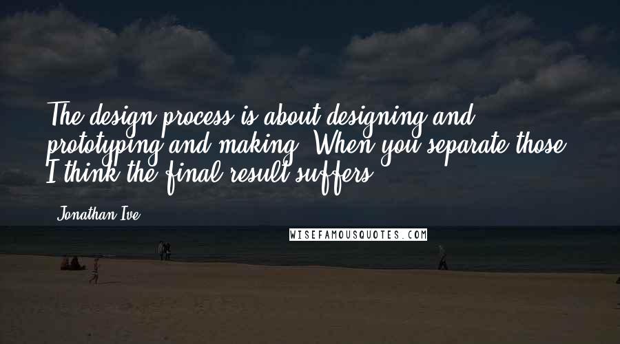 Jonathan Ive Quotes: The design process is about designing and prototyping and making. When you separate those, I think the final result suffers.