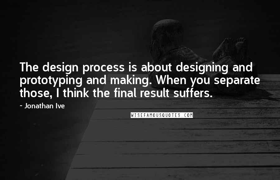 Jonathan Ive Quotes: The design process is about designing and prototyping and making. When you separate those, I think the final result suffers.