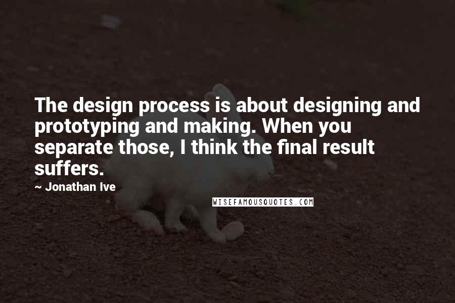 Jonathan Ive Quotes: The design process is about designing and prototyping and making. When you separate those, I think the final result suffers.