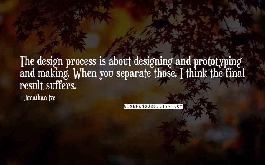 Jonathan Ive Quotes: The design process is about designing and prototyping and making. When you separate those, I think the final result suffers.