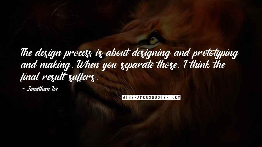 Jonathan Ive Quotes: The design process is about designing and prototyping and making. When you separate those, I think the final result suffers.