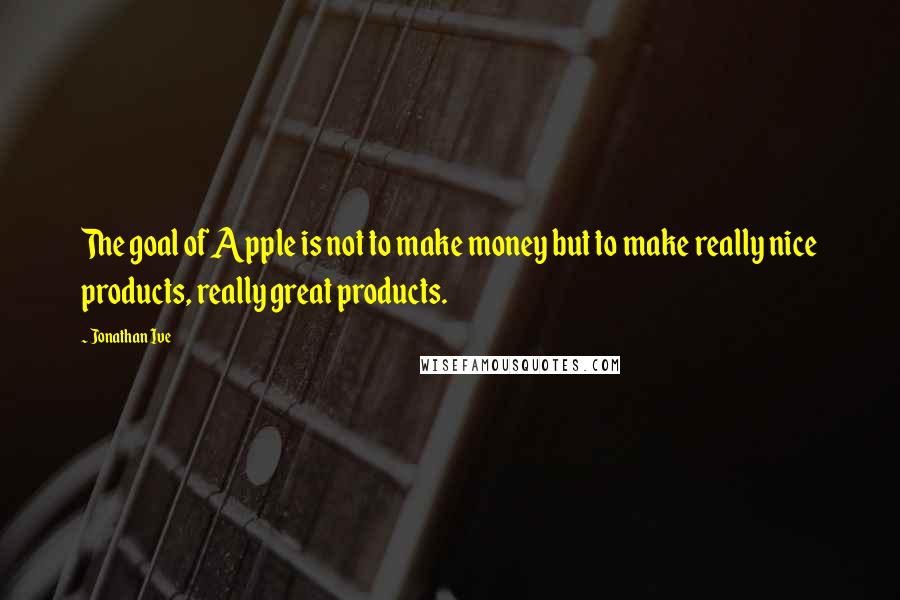 Jonathan Ive Quotes: The goal of Apple is not to make money but to make really nice products, really great products.