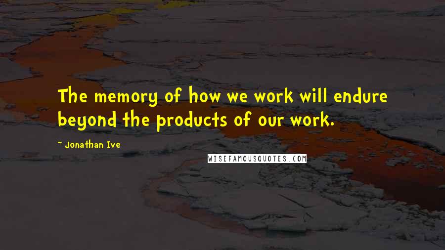 Jonathan Ive Quotes: The memory of how we work will endure beyond the products of our work.