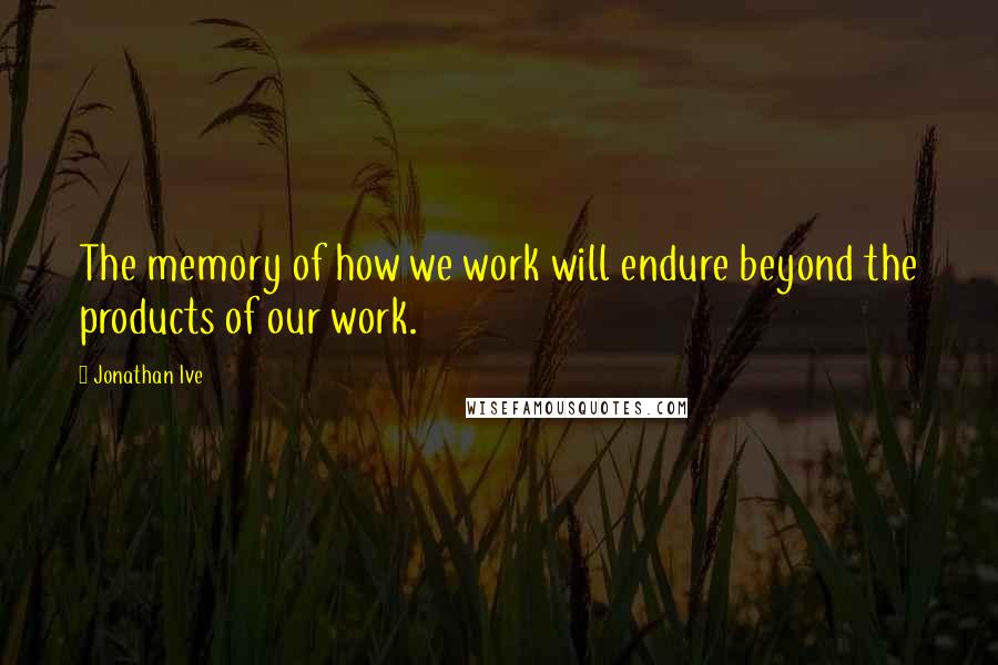 Jonathan Ive Quotes: The memory of how we work will endure beyond the products of our work.