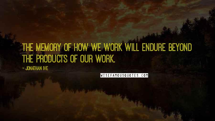 Jonathan Ive Quotes: The memory of how we work will endure beyond the products of our work.