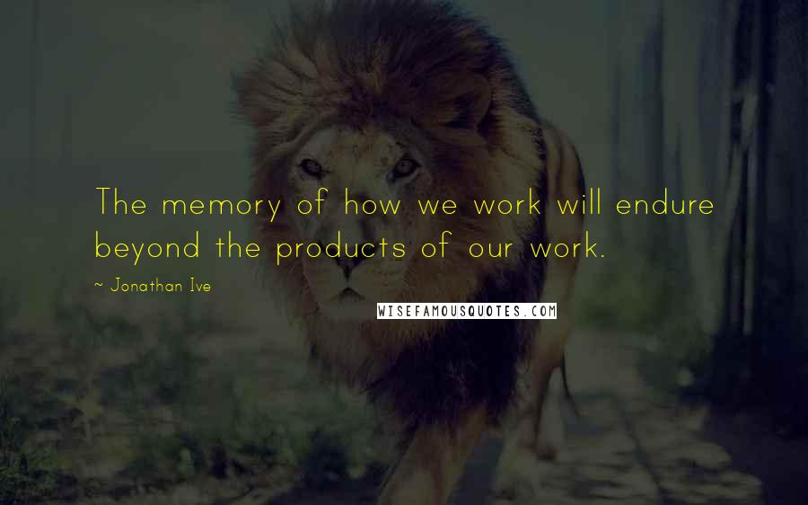 Jonathan Ive Quotes: The memory of how we work will endure beyond the products of our work.