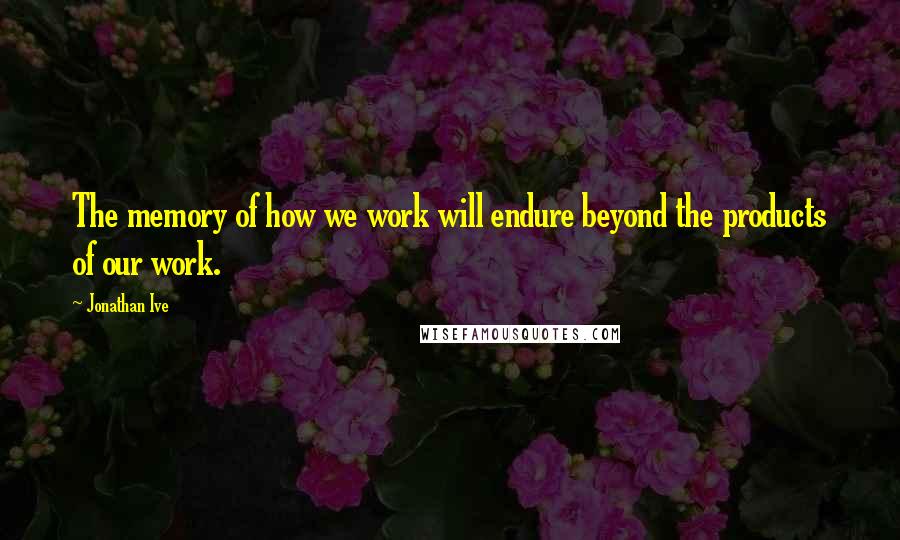 Jonathan Ive Quotes: The memory of how we work will endure beyond the products of our work.