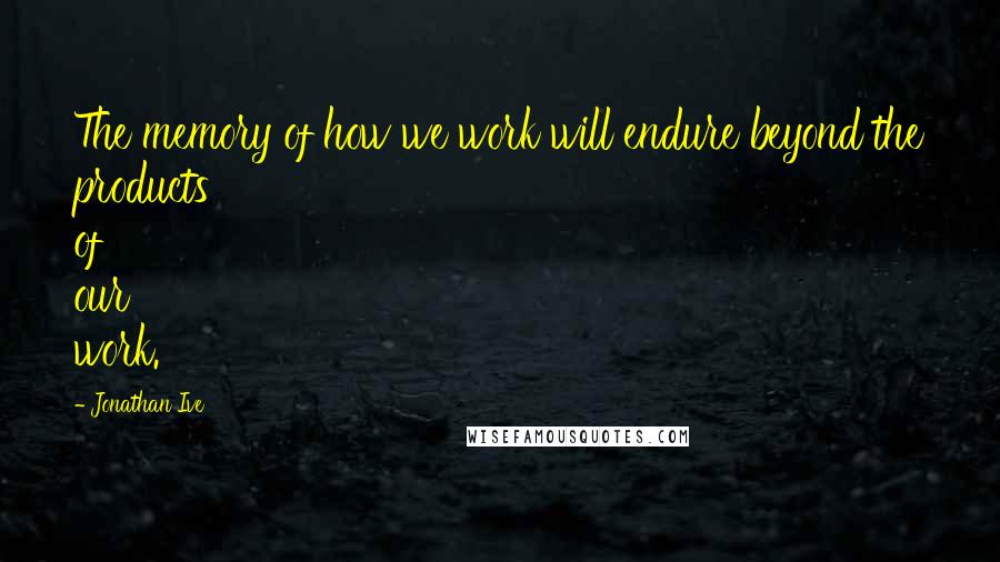 Jonathan Ive Quotes: The memory of how we work will endure beyond the products of our work.