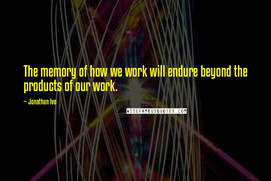 Jonathan Ive Quotes: The memory of how we work will endure beyond the products of our work.