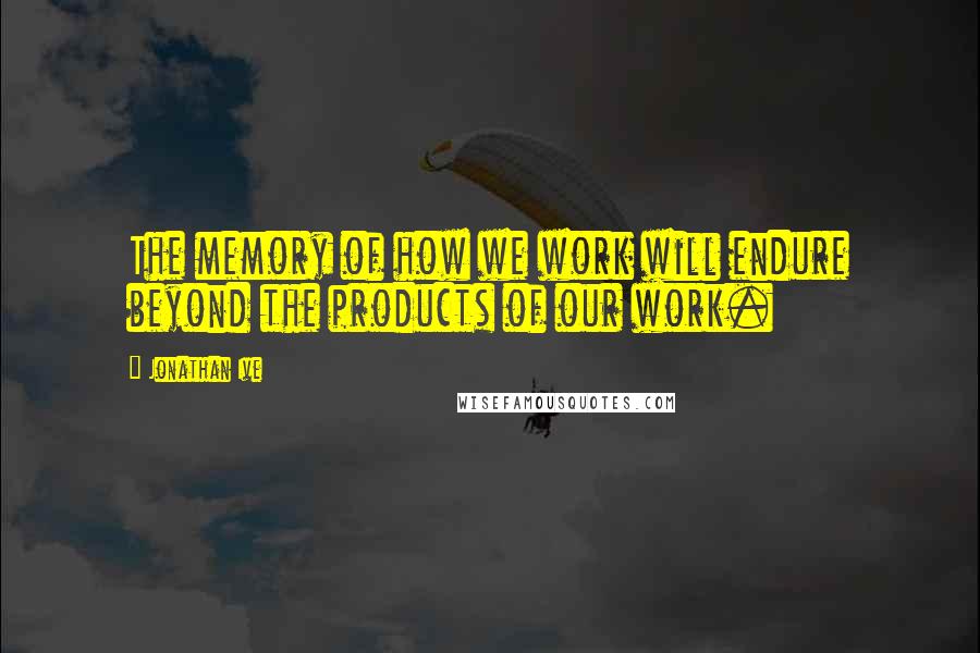 Jonathan Ive Quotes: The memory of how we work will endure beyond the products of our work.