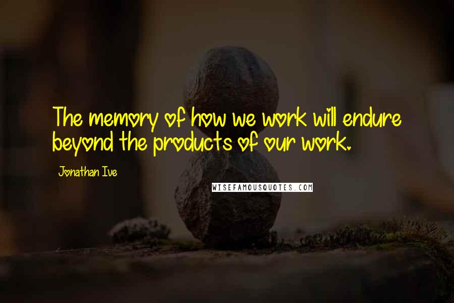 Jonathan Ive Quotes: The memory of how we work will endure beyond the products of our work.