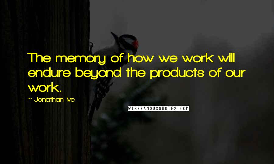 Jonathan Ive Quotes: The memory of how we work will endure beyond the products of our work.