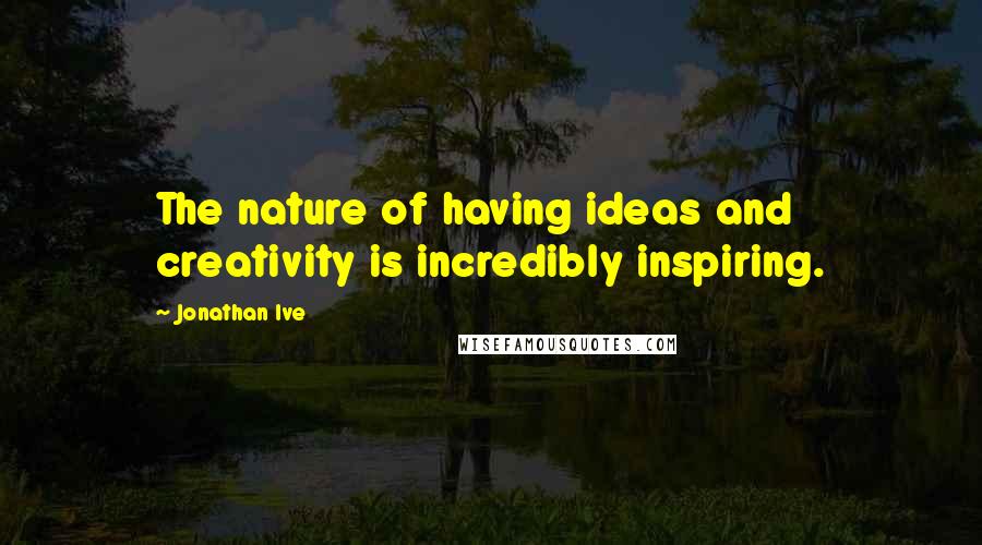 Jonathan Ive Quotes: The nature of having ideas and creativity is incredibly inspiring.