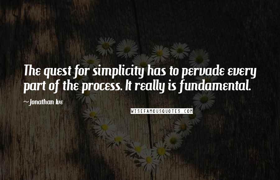 Jonathan Ive Quotes: The quest for simplicity has to pervade every part of the process. It really is fundamental.