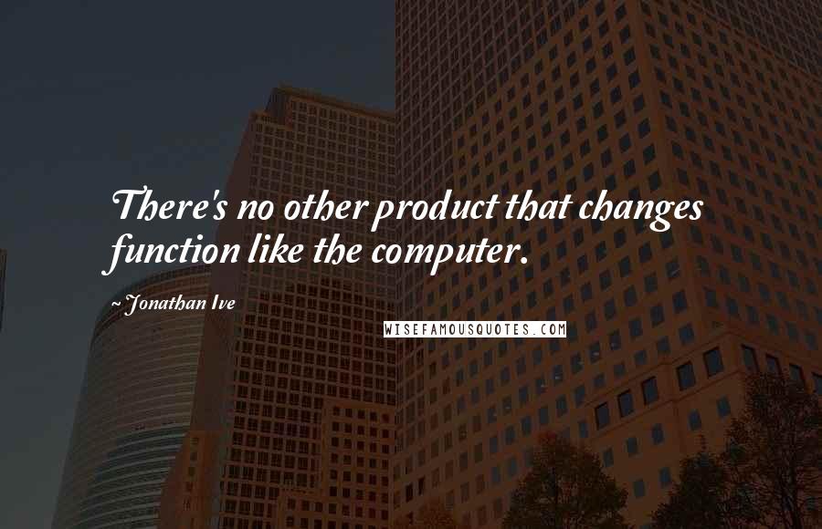 Jonathan Ive Quotes: There's no other product that changes function like the computer.