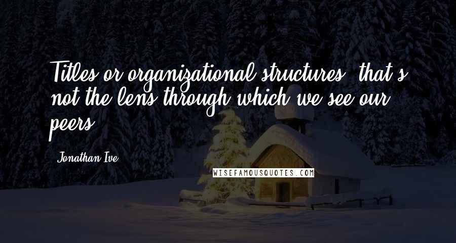 Jonathan Ive Quotes: Titles or organizational structures, that's not the lens through which we see our peers,
