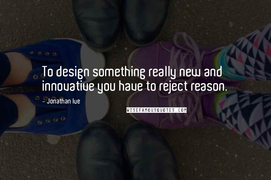 Jonathan Ive Quotes: To design something really new and innovative you have to reject reason.