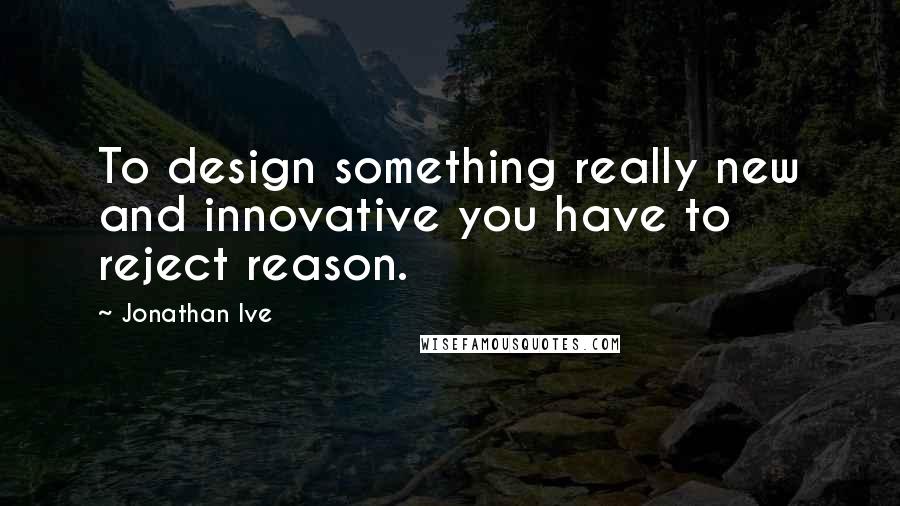 Jonathan Ive Quotes: To design something really new and innovative you have to reject reason.