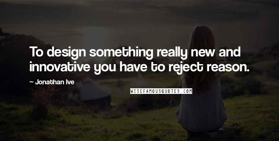 Jonathan Ive Quotes: To design something really new and innovative you have to reject reason.