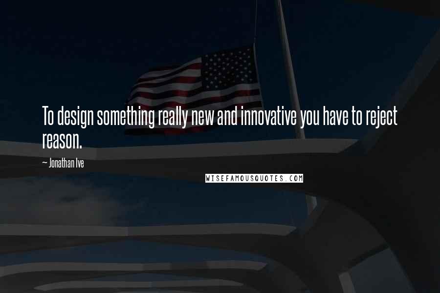 Jonathan Ive Quotes: To design something really new and innovative you have to reject reason.