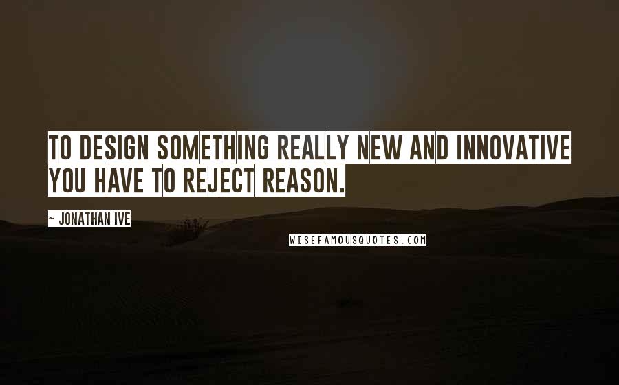 Jonathan Ive Quotes: To design something really new and innovative you have to reject reason.