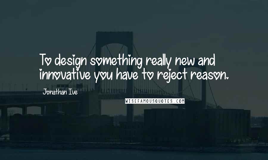 Jonathan Ive Quotes: To design something really new and innovative you have to reject reason.