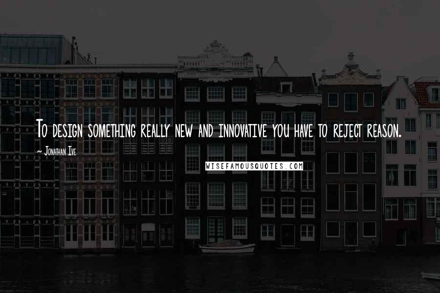 Jonathan Ive Quotes: To design something really new and innovative you have to reject reason.