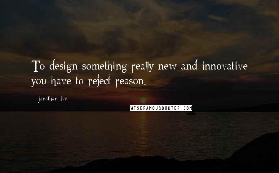 Jonathan Ive Quotes: To design something really new and innovative you have to reject reason.