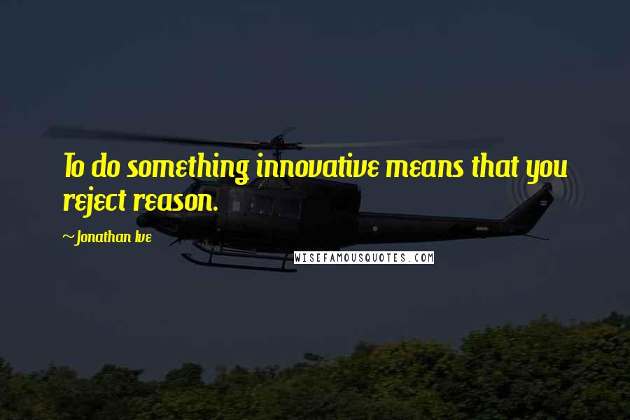 Jonathan Ive Quotes: To do something innovative means that you reject reason.