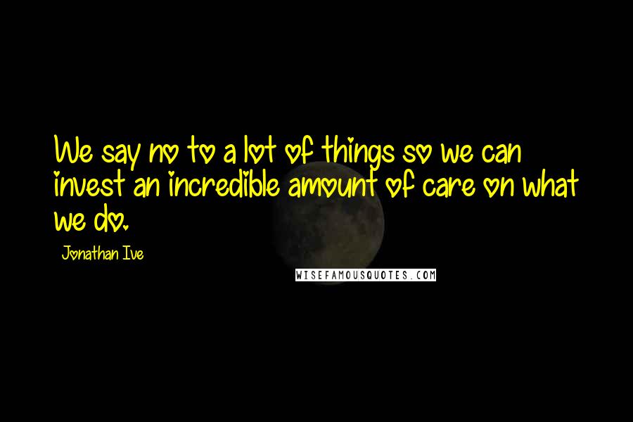 Jonathan Ive Quotes: We say no to a lot of things so we can invest an incredible amount of care on what we do.