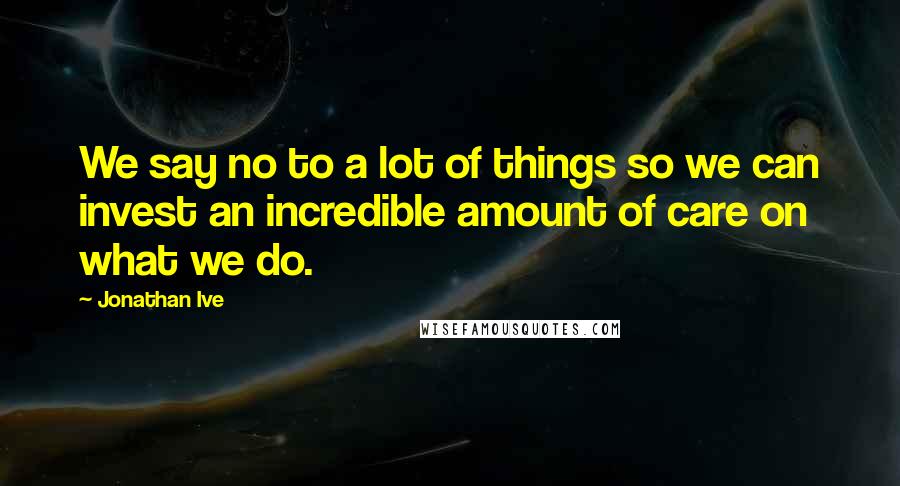 Jonathan Ive Quotes: We say no to a lot of things so we can invest an incredible amount of care on what we do.